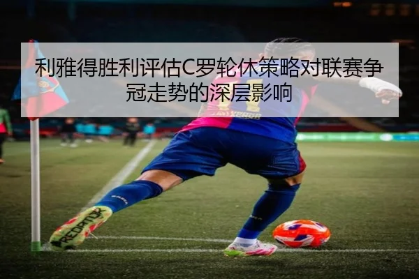 利雅得胜利评估C罗轮休策略对联赛争冠走势的深层影响
